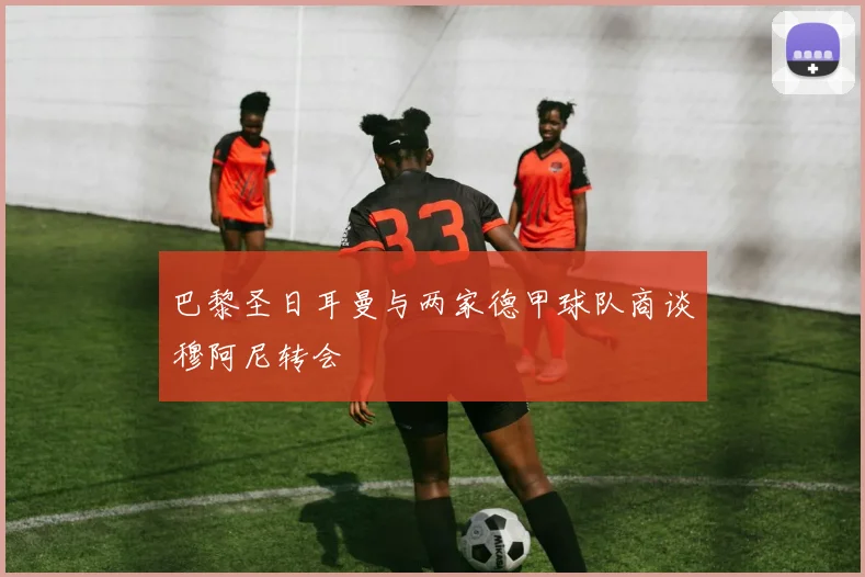巴黎圣日耳曼与两家德甲球队商谈穆阿尼转会