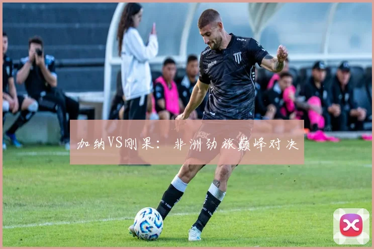 加纳VS刚果：非洲劲旅巅峰对决